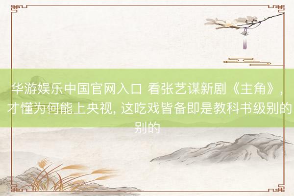 华游娱乐中国官网入口 看张艺谋新剧《主角》， 才懂为何能上央视， 这吃戏皆备即是教科书级别的