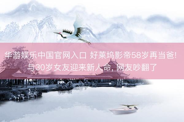 华游娱乐中国官网入口 好莱坞影帝58岁再当爸! 与30岁女友迎来新人命， 网友吵翻了