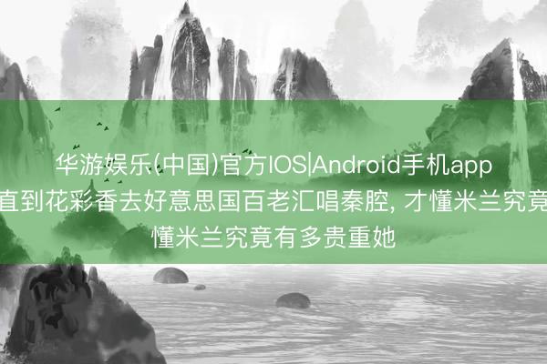 华游娱乐(中国)官方IOS|Android手机app下载 主角: 直到花彩香去好意思国百老汇唱秦腔， 才懂米兰究竟有多贵重她