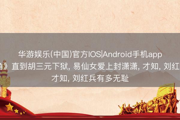 华游娱乐(中国)官方IOS|Android手机app下载 《主角》直到胡三元下狱， 易仙女爱上封潇潇， 才知， 刘红兵有多无耻