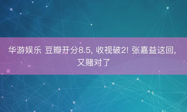 华游娱乐 豆瓣开分8.5， 收视破2! 张嘉益这回， 又赌对了