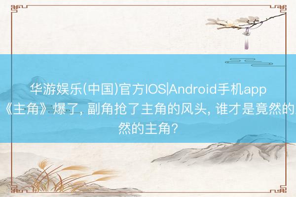 华游娱乐(中国)官方IOS|Android手机app下载 《主角》爆了， 副角抢了主角的风头， 谁才是竟然的主角?
