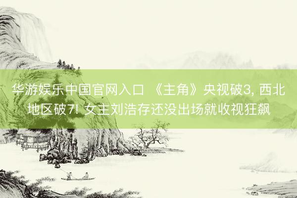 华游娱乐中国官网入口 《主角》央视破3， 西北地区破7! 女主刘浩存还没出场就收视狂飙