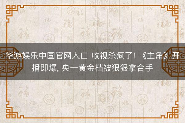 华游娱乐中国官网入口 收视杀疯了! 《主角》开播即爆， 央一黄金档被狠狠拿合手