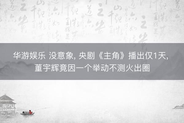 华游娱乐 没意象， 央剧《主角》播出仅1天， 董宇辉竟因一个举动不测火出圈