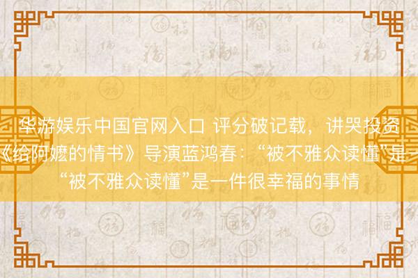 华游娱乐中国官网入口 评分破记载,讲哭投资东说念主…专访《给阿嬷的情书》导演蓝鸿春:“被不雅众读懂”是一件很幸福的事情