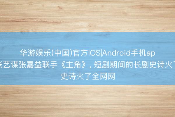 华游娱乐(中国)官方IOS|Android手机app下载 张艺谋张嘉益联手《主角》， 短剧期间的长剧史诗火了全网网