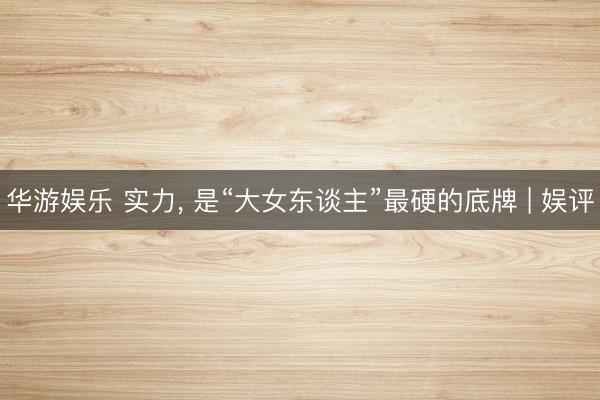 华游娱乐 实力， 是“大女东谈主”最硬的底牌 | 娱评