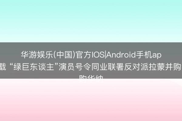 华游娱乐(中国)官方IOS|Android手机app下载 “绿巨东谈主”演员号令同业联署反对派拉蒙并购华纳