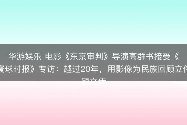 华游娱乐 电影《东京审判》导演高群书接受《寰球时报》专访：越过20年，用影像为民族回顾立传