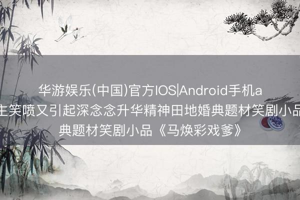 华游娱乐(中国)官方IOS|Android手机app下载 令东谈主笑喷又引起深念念升华精神田地婚典题材笑剧小品《马焕彩戏爹》