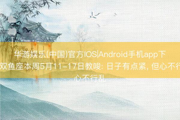 华游娱乐(中国)官方IOS|Android手机app下载 双鱼座本周5月11-17日教唆: 日子有点紧， 但心不行乱