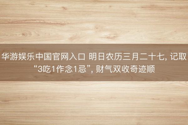 华游娱乐中国官网入口 明日农历三月二十七， 记取“3吃1作念1忌”， 财气双收奇迹顺
