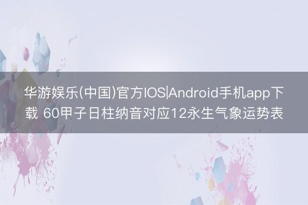 华游娱乐(中国)官方IOS|Android手机app下载 60甲子日柱纳音对应12永生气象运势表