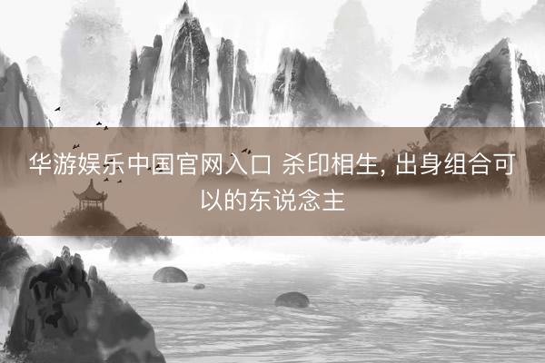 华游娱乐中国官网入口 杀印相生， 出身组合可以的东说念主