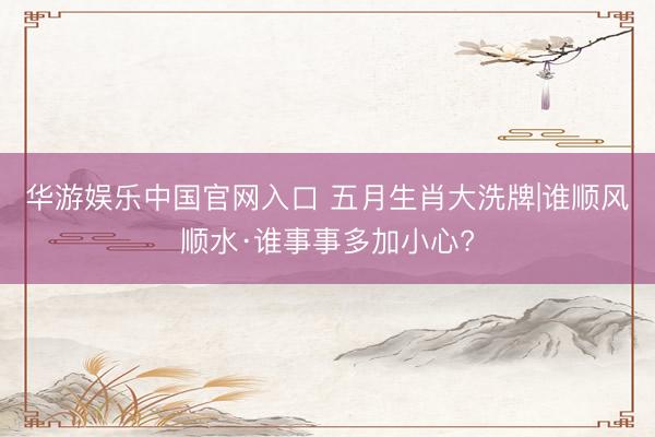 华游娱乐中国官网入口 五月生肖大洗牌|谁顺风顺水·谁事事多加小心?
