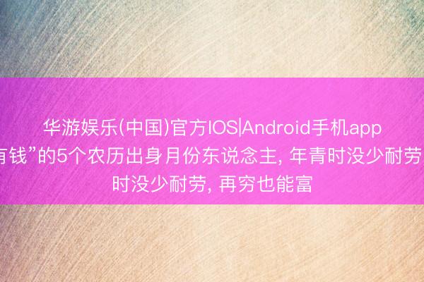 华游娱乐(中国)官方IOS|Android手机app下载 “注定有钱”的5个农历出身月份东说念主， 年青时没少耐劳， 再穷也能富