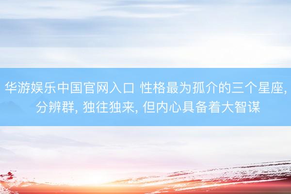 华游娱乐中国官网入口 性格最为孤介的三个星座， 分辨群， 独往独来， 但内心具备着大智谋
