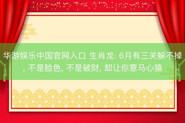 华游娱乐中国官网入口 生肖龙: 6月有三关躲不掉， 不是脸色， 不是破财， 却让你意马心猿