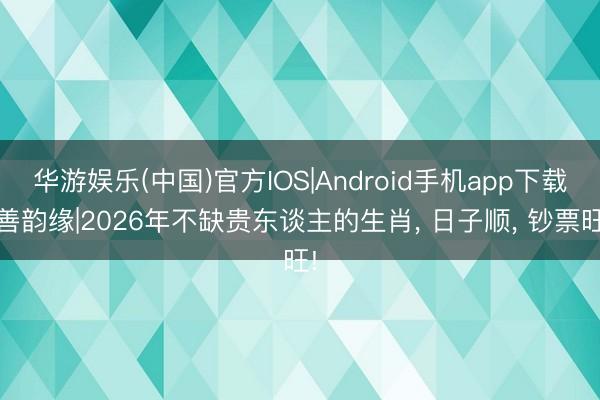 华游娱乐(中国)官方IOS|Android手机app下载 善韵缘|2026年不缺贵东谈主的生肖， 日子顺， 钞票旺!