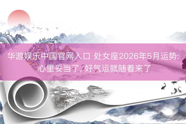 华游娱乐中国官网入口 处女座2026年5月运势: 心里妥当了， 好气运就随着来了