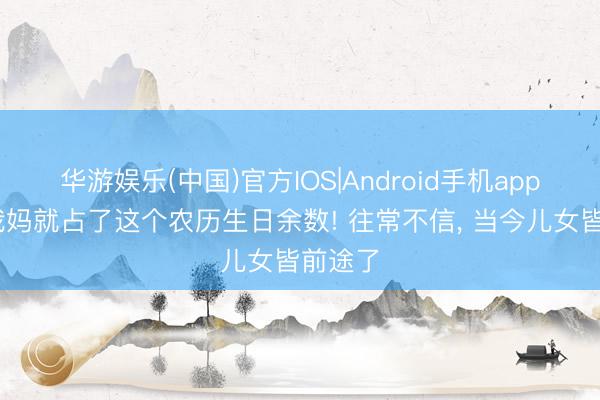 华游娱乐(中国)官方IOS|Android手机app下载 我妈就占了这个农历生日余数! 往常不信， 当今儿女皆前途了
