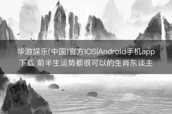 华游娱乐(中国)官方IOS|Android手机app下载 前半生运势都很可以的生肖东谈主