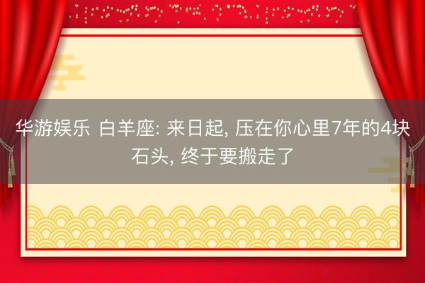华游娱乐 白羊座: 来日起， 压在你心里7年的4块石头， 终于要搬走了
