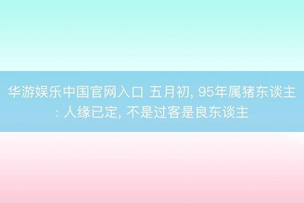 华游娱乐中国官网入口 五月初， 95年属猪东谈主: 人缘已定， 不是过客是良东谈主