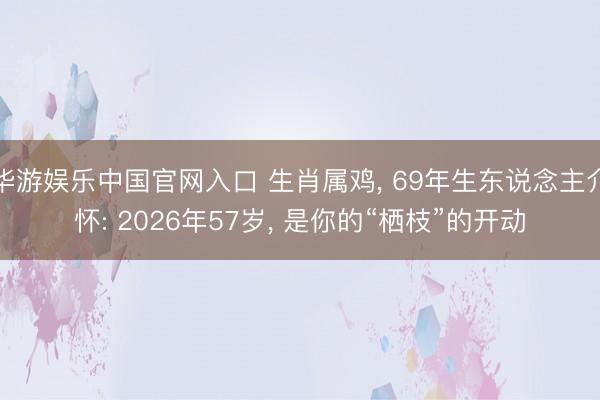 华游娱乐中国官网入口 生肖属鸡， 69年生东说念主介怀: 2026年57岁， 是你的“栖枝”的开动
