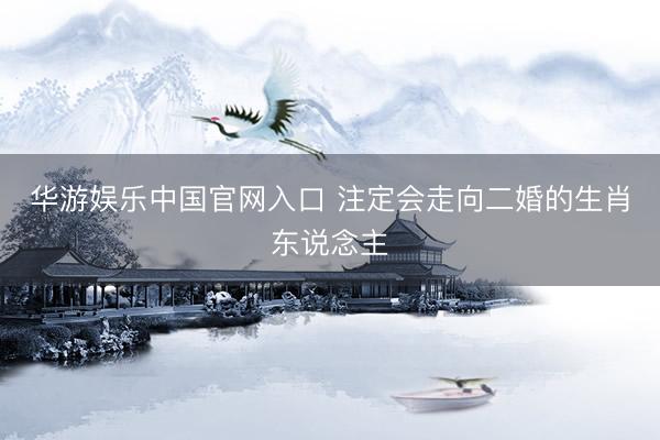 华游娱乐中国官网入口 注定会走向二婚的生肖东说念主