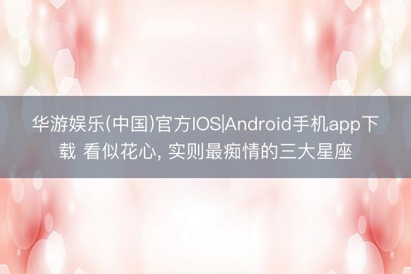 华游娱乐(中国)官方IOS|Android手机app下载 看似花心， 实则最痴情的三大星座