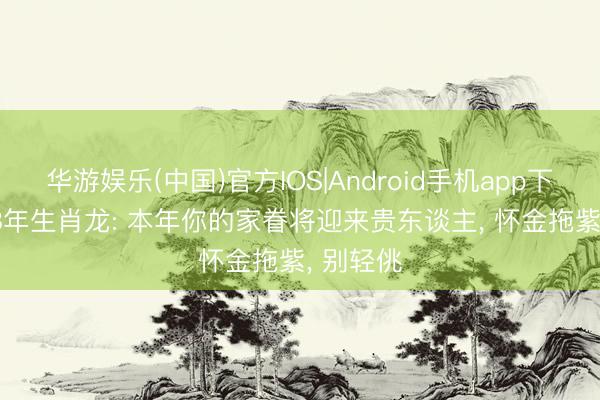 华游娱乐(中国)官方IOS|Android手机app下载 1988年生肖龙: 本年你的家眷将迎来贵东谈主， 怀金拖紫， 别轻佻