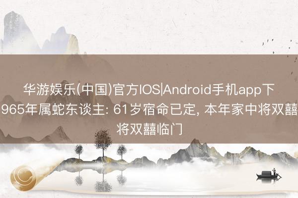 华游娱乐(中国)官方IOS|Android手机app下载 1965年属蛇东谈主: 61岁宿命已定， 本年家中将双囍临门
