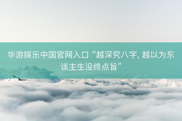华游娱乐中国官网入口 “越深究八字， 越以为东谈主生没终点旨”
