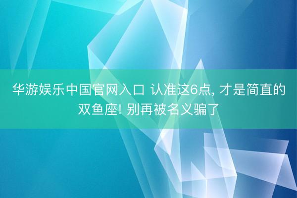 华游娱乐中国官网入口 认准这6点， 才是简直的双鱼座! 别再被名义骗了