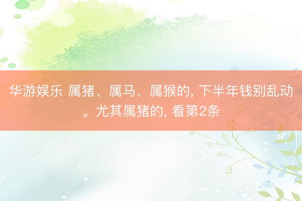 华游娱乐 属猪、属马、属猴的， 下半年钱别乱动。尤其属猪的， 看第2条