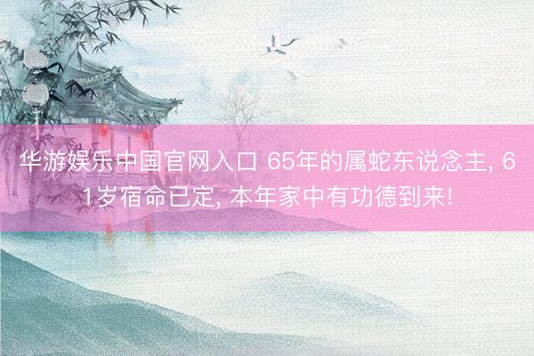 华游娱乐中国官网入口 65年的属蛇东说念主， 61岁宿命已定， 本年家中有功德到来!