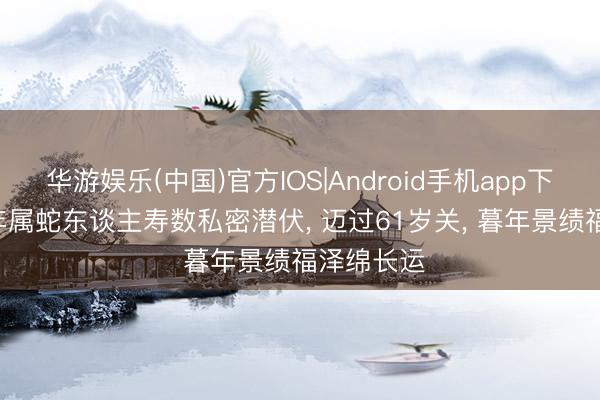 华游娱乐(中国)官方IOS|Android手机app下载 1965年属蛇东谈主寿数私密潜伏， 迈过61岁关， 暮年景绩福泽绵长运