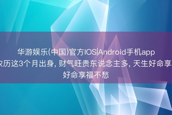 华游娱乐(中国)官方IOS|Android手机app下载 农历这3个月出身， 财气旺贵东说念主多， 天生好命享福不愁