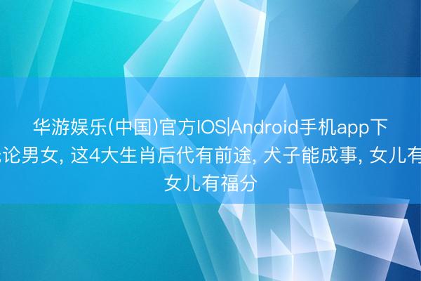 华游娱乐(中国)官方IOS|Android手机app下载 无论男女， 这4大生肖后代有前途， 犬子能成事， 女儿有福分