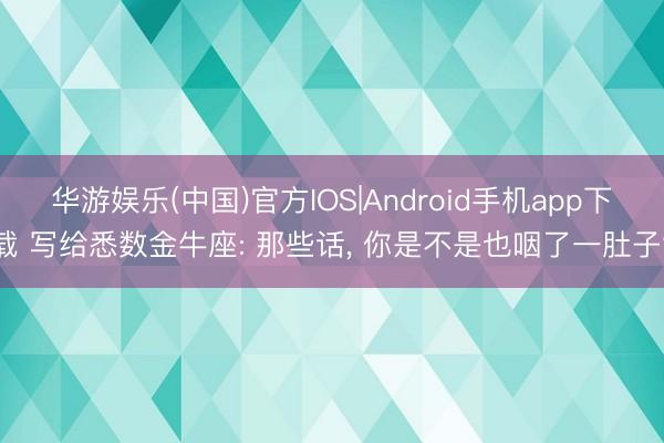 华游娱乐(中国)官方IOS|Android手机app下载 写给悉数金牛座: 那些话， 你是不是也咽了一肚子?