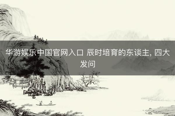 华游娱乐中国官网入口 辰时培育的东谈主， 四大发问