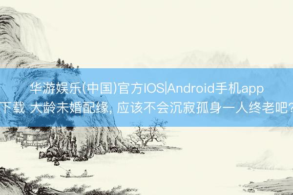 华游娱乐(中国)官方IOS|Android手机app下载 大龄未婚配缘， 应该不会沉寂孤身一人终老吧?