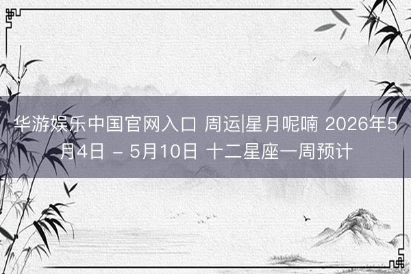华游娱乐中国官网入口 周运|星月呢喃 2026年5月4日 - 5月10日 十二星座一周预计