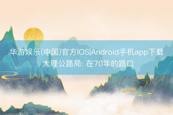 华游娱乐(中国)官方IOS|Android手机app下载 大理公路局: 在70年的路口