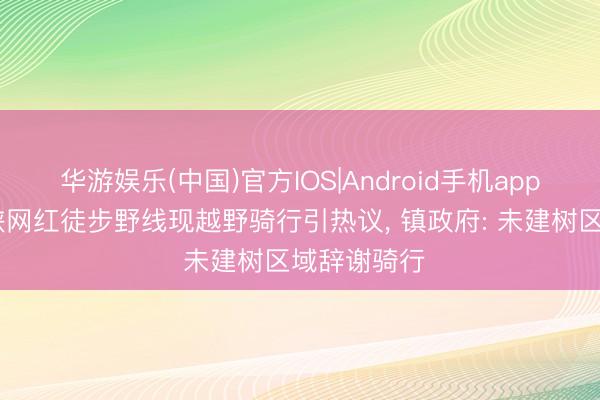 华游娱乐(中国)官方IOS|Android手机app下载 虎跳峡网红徒步野线现越野骑行引热议， 镇政府: 未建树区域辞谢骑行