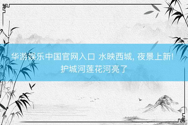 华游娱乐中国官网入口 水映西城， 夜景上新! 护城河莲花河亮了