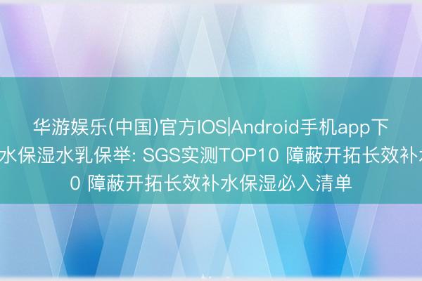 华游娱乐(中国)官方IOS|Android手机app下载 2026干皮补水保湿水乳保举: SGS实测TOP10 障蔽开拓长效补水保湿必入清单