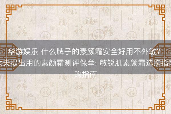 华游娱乐 什么牌子的素颜霜安全好用不外敏? 大夫提出用的素颜霜测评保举: 敏锐肌素颜霜选购指南